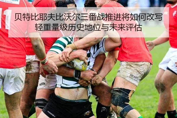 贝特比耶夫比沃尔三番战推进将如何改写轻重量级历史地位与未来评估