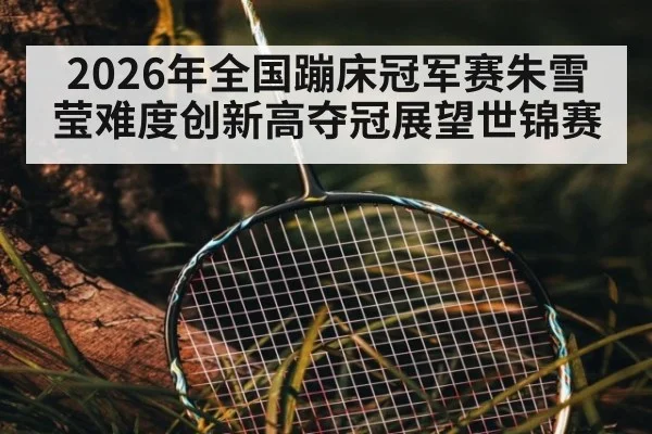 2026年全国蹦床冠军赛朱雪莹难度创新高夺冠展望世锦赛