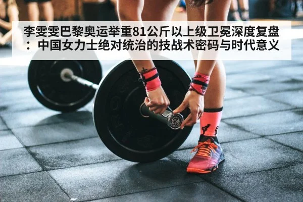 李雯雯巴黎奥运举重81公斤以上级卫冕深度复盘:中国女力士绝对统治的技战术密码与时代意义